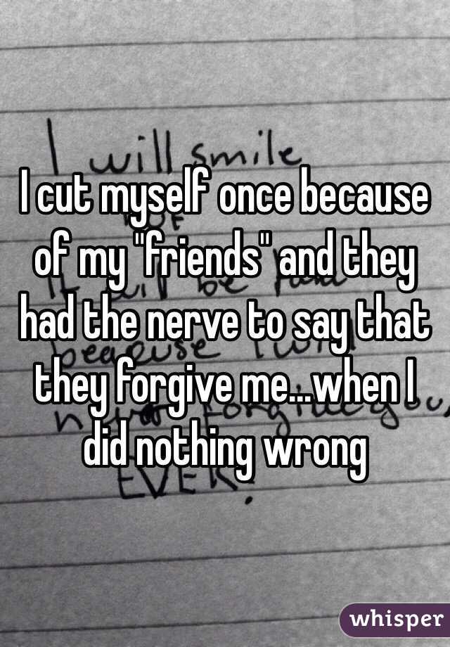 I cut myself once because of my "friends" and they had the nerve to say that they forgive me...when I did nothing wrong 
