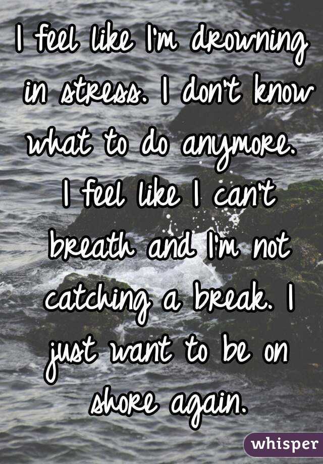 I feel like I'm drowning in stress. I don't know what to do anymore.  I feel like I can't breath and I'm not catching a break. I just want to be on shore again.