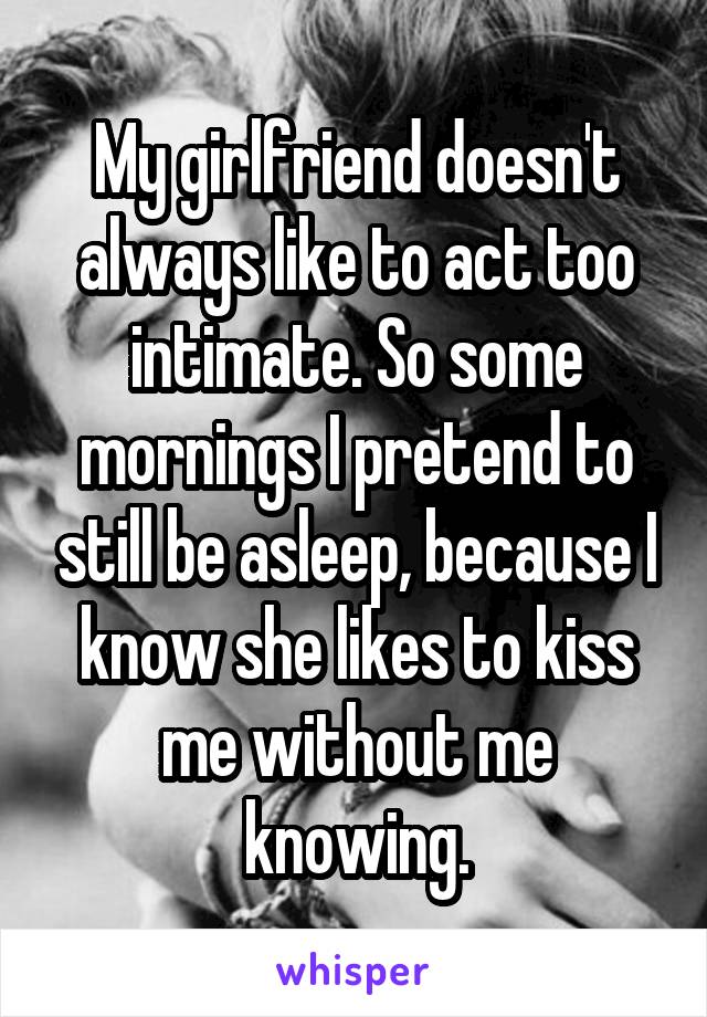 My girlfriend doesn't always like to act too intimate. So some mornings I pretend to still be asleep, because I know she likes to kiss me without me knowing.