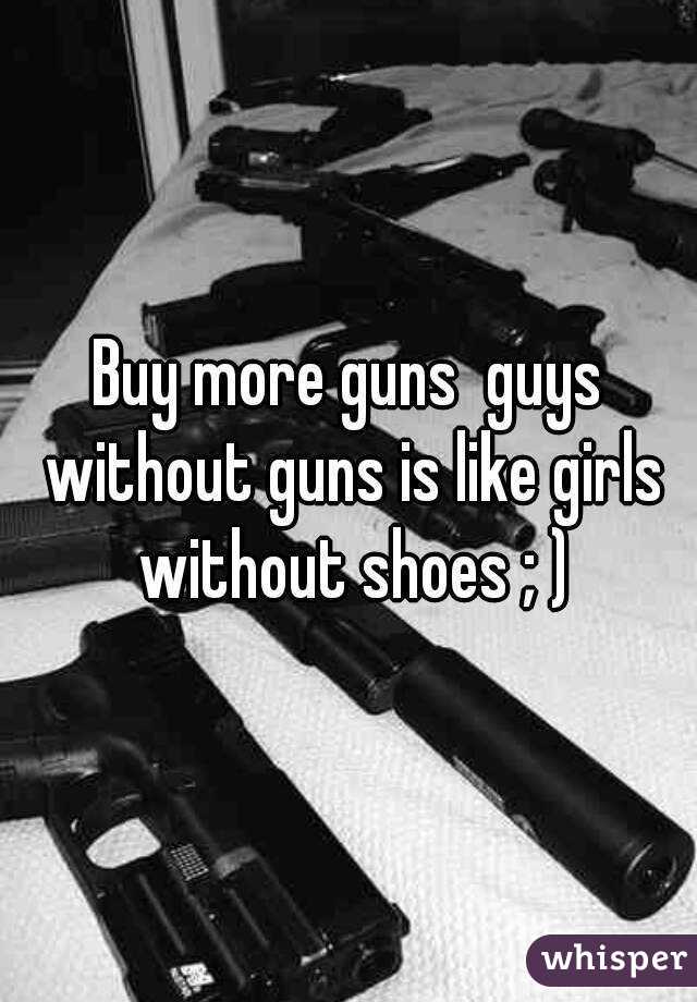 Buy more guns  guys without guns is like girls without shoes ; )