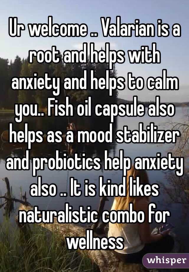 Ur welcome .. Valarian is a root and helps with anxiety and helps to calm you.. Fish oil capsule also helps as a mood stabilizer and probiotics help anxiety also .. It is kind likes naturalistic combo for wellness 