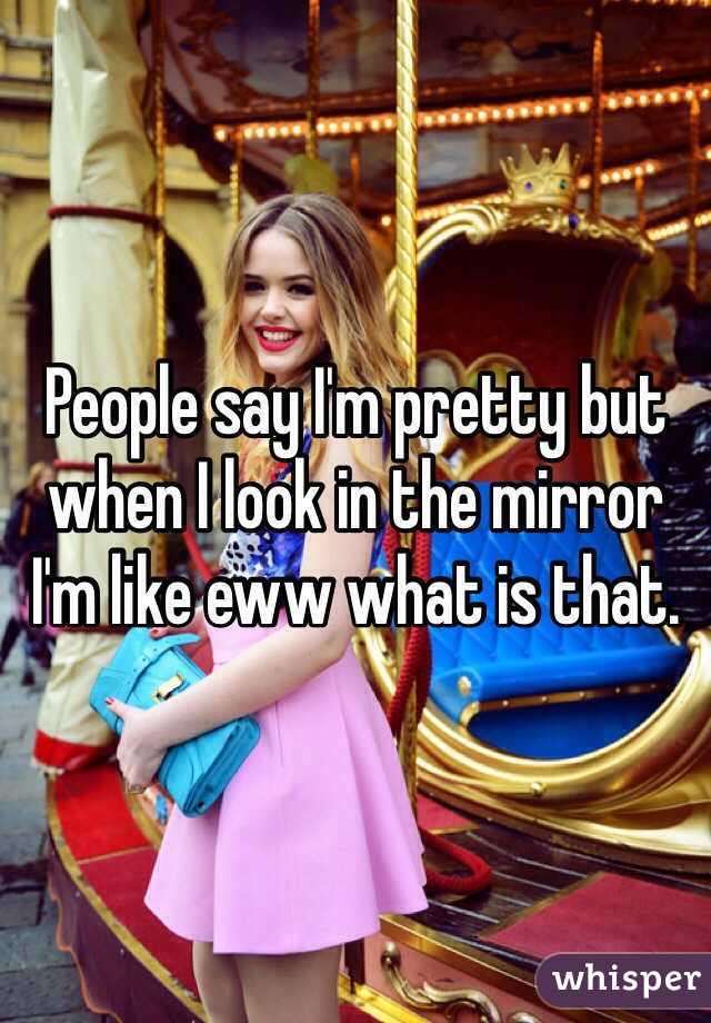 People say I'm pretty but when I look in the mirror I'm like eww what is that.