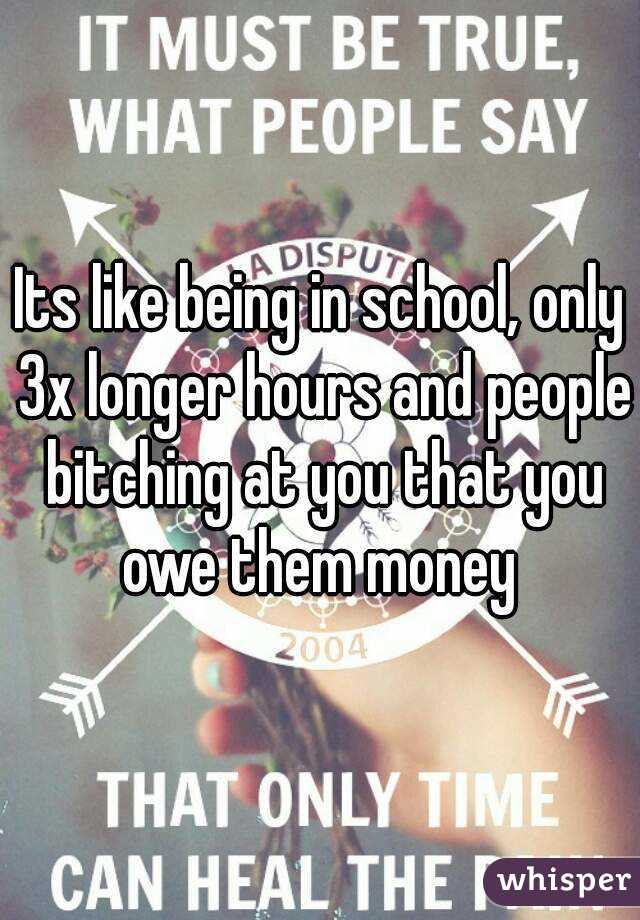 Its like being in school, only 3x longer hours and people bitching at you that you owe them money 