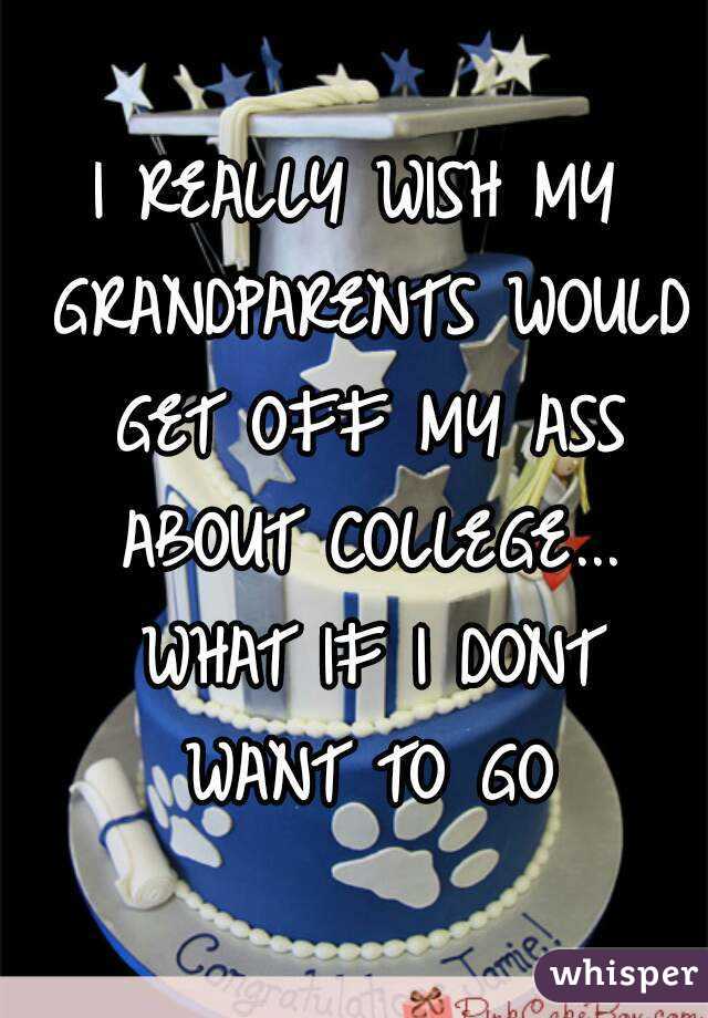 I REALLY WISH MY GRANDPARENTS WOULD GET OFF MY ASS ABOUT COLLEGE... WHAT IF I DONT WANT TO GO