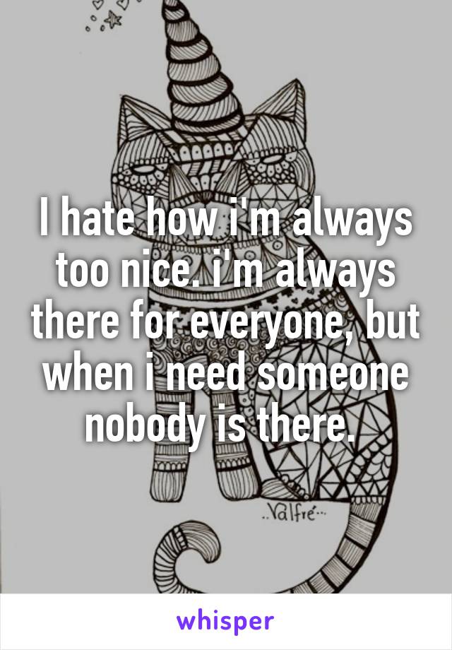 I hate how i'm always too nice. i'm always there for everyone, but when i need someone nobody is there. 