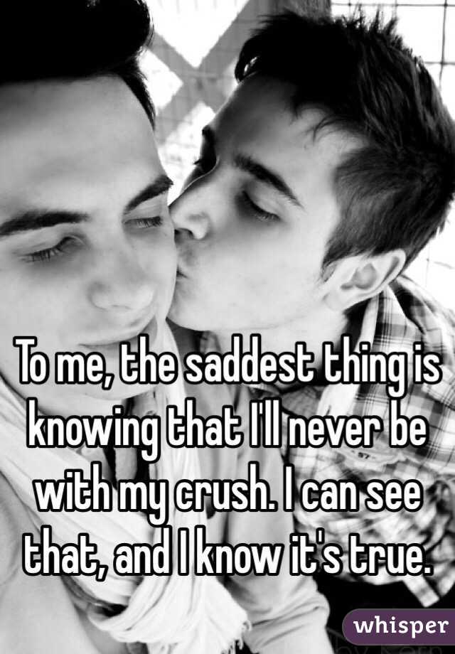 To me, the saddest thing is knowing that I'll never be with my crush. I can see that, and I know it's true.