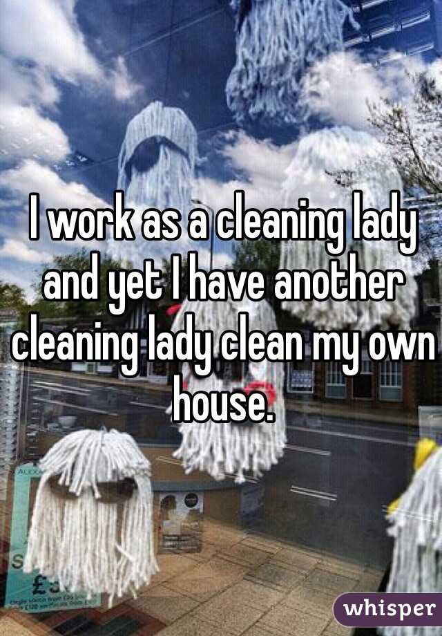 I work as a cleaning lady and yet I have another cleaning lady clean my own house. 