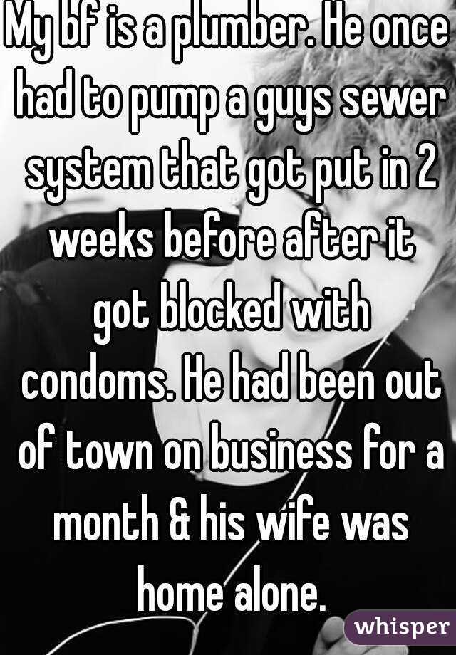 My bf is a plumber. He once had to pump a guys sewer system that got put in 2 weeks before after it got blocked with condoms. He had been out of town on business for a month & his wife was home alone.