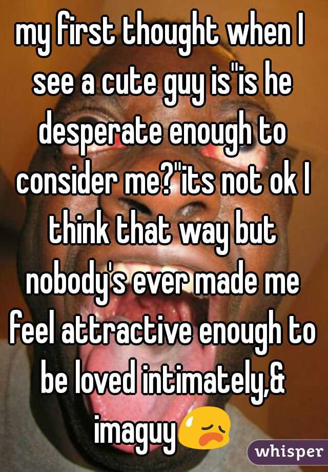 my first thought when I see a cute guy is"is he desperate enough to consider me?"its not ok I think that way but nobody's ever made me feel attractive enough to be loved intimately,& imaguy😥 