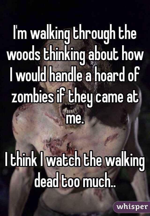 I'm walking through the woods thinking about how I would handle a hoard of zombies if they came at me. 

I think I watch the walking dead too much..