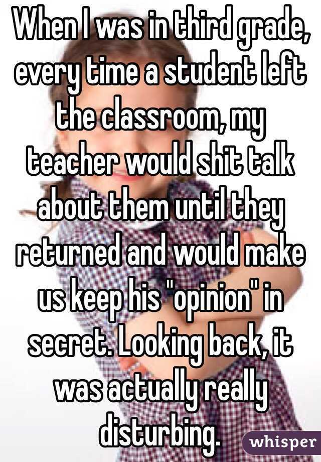 When I was in third grade, every time a student left the classroom, my teacher would shit talk about them until they returned and would make us keep his "opinion" in secret. Looking back, it was actually really disturbing.