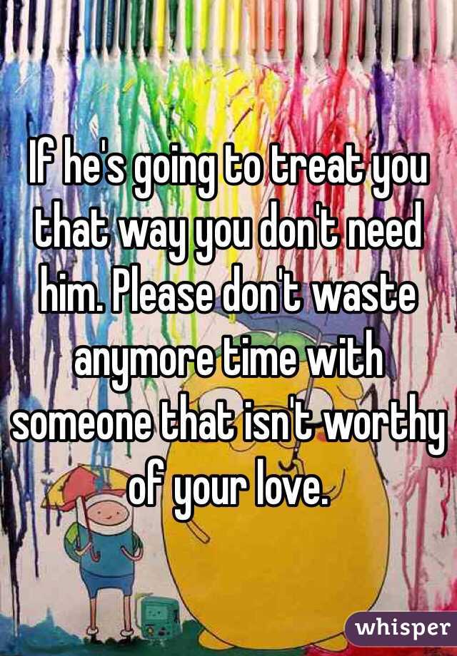 If he's going to treat you that way you don't need him. Please don't waste anymore time with someone that isn't worthy of your love.