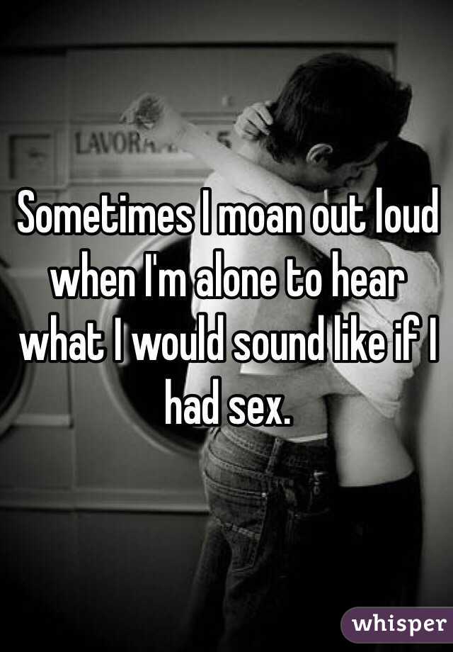 Sometimes I moan out loud when I'm alone to hear what I would sound like if I had sex. 