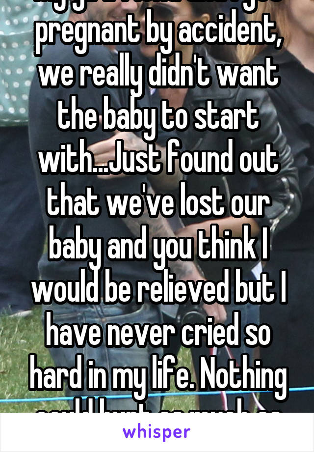 My girlfriend and I got pregnant by accident, we really didn't want the baby to start with...Just found out that we've lost our baby and you think I would be relieved but I have never cried so hard in my life. Nothing could hurt as much as this