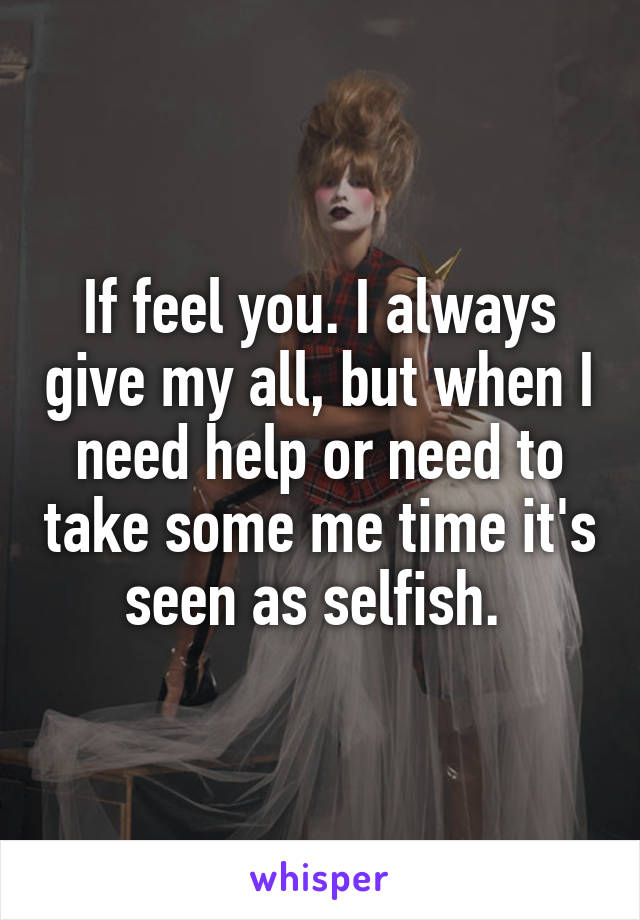 If feel you. I always give my all, but when I need help or need to take some me time it's seen as selfish. 