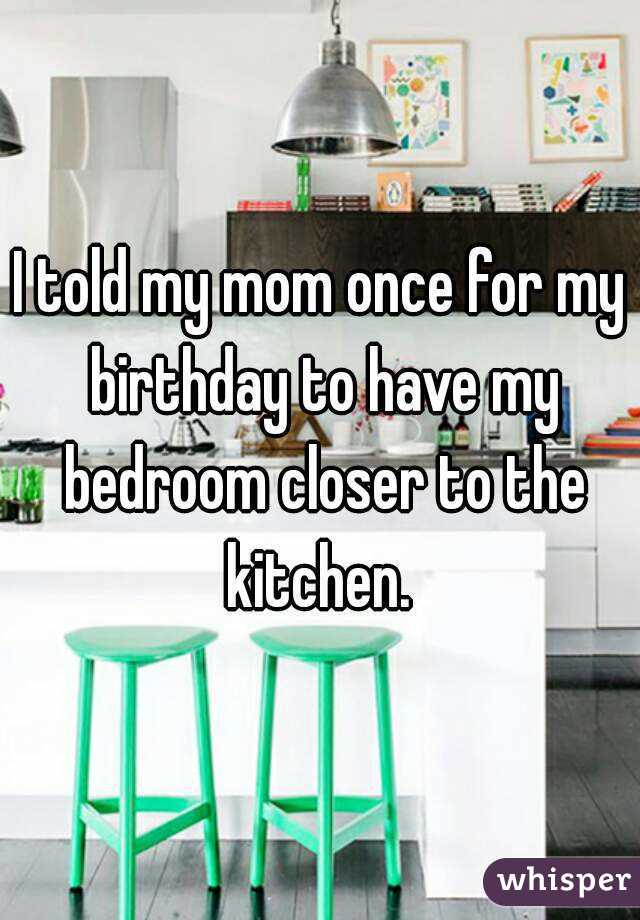 I told my mom once for my birthday to have my bedroom closer to the kitchen. 
