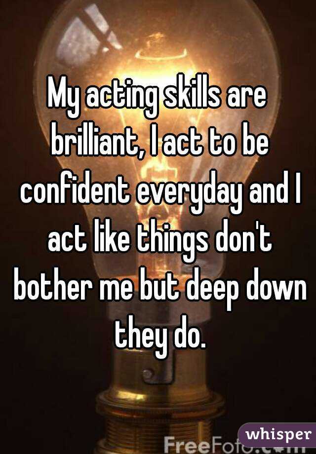 My acting skills are brilliant, I act to be confident everyday and I act like things don't bother me but deep down they do.