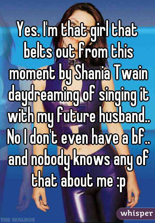 Yes. I'm that girl that belts out from this moment by Shania Twain daydreaming of singing it with my future husband.. No I don't even have a bf.. and nobody knows any of that about me :p