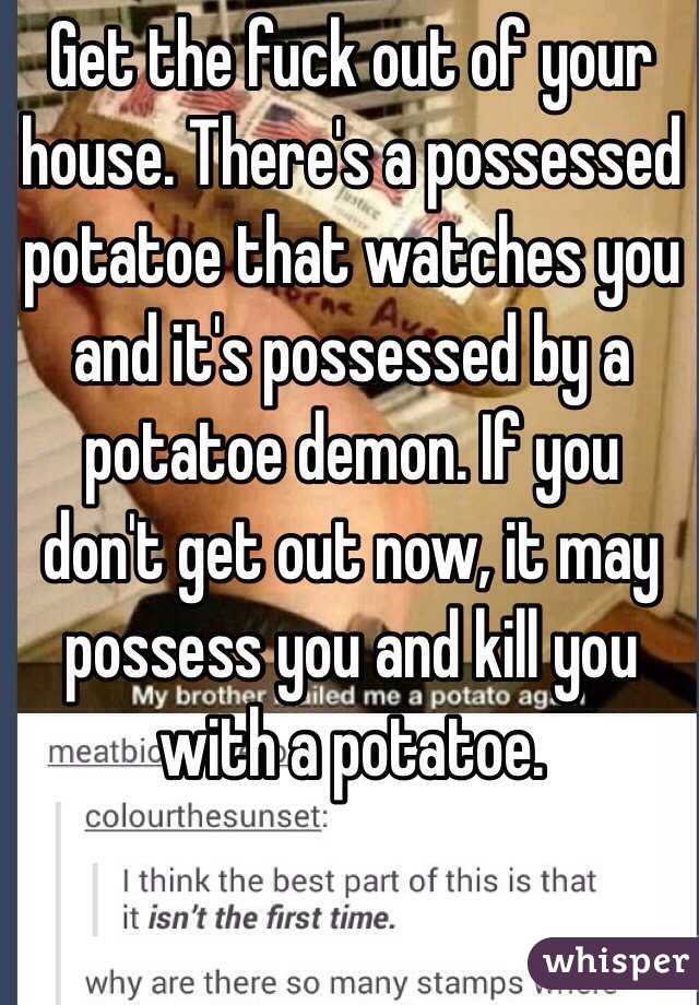 Get the fuck out of your house. There's a possessed potatoe that watches you and it's possessed by a potatoe demon. If you don't get out now, it may possess you and kill you with a potatoe. 