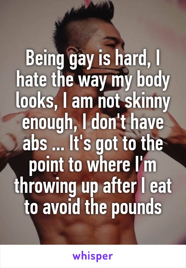 Being gay is hard, I hate the way my body looks, I am not skinny enough, I don't have abs ... It's got to the point to where I'm throwing up after I eat to avoid the pounds