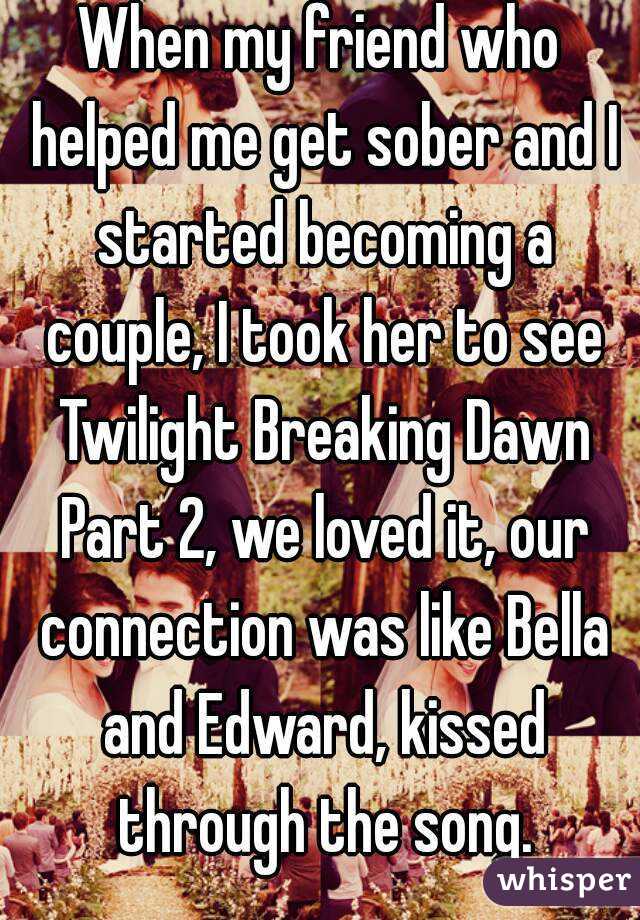 When my friend who helped me get sober and I started becoming a couple, I took her to see Twilight Breaking Dawn Part 2, we loved it, our connection was like Bella and Edward, kissed through the song.