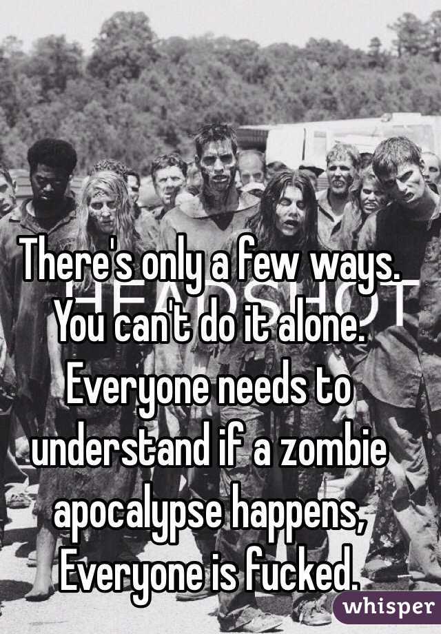 There's only a few ways. You can't do it alone. Everyone needs to understand if a zombie apocalypse happens, Everyone is fucked. 