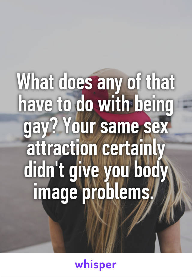 What does any of that have to do with being gay? Your same sex attraction certainly didn't give you body image problems. 