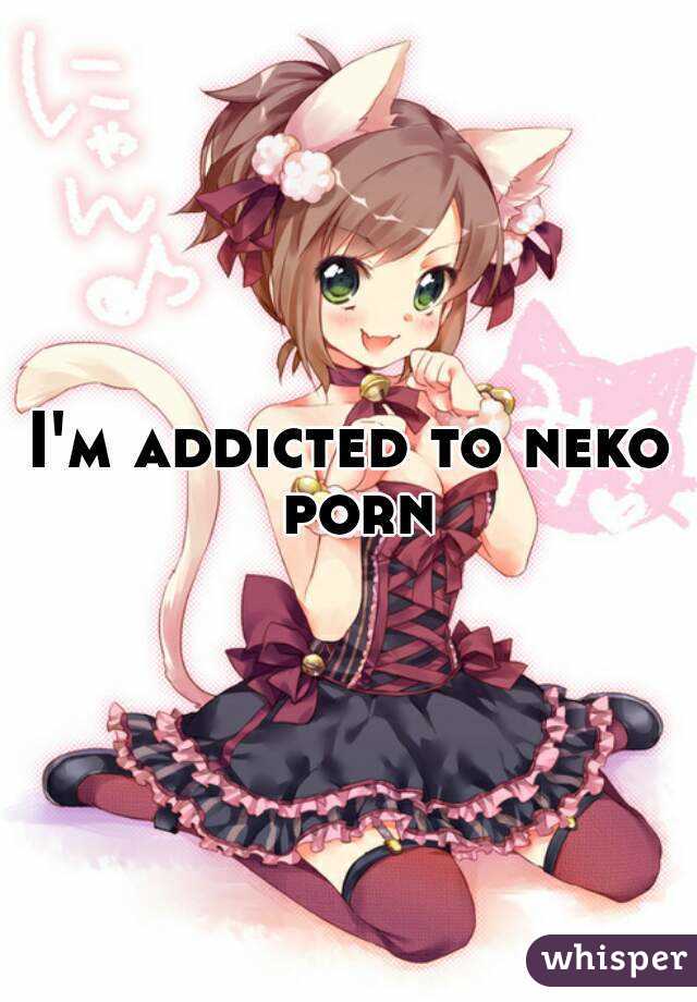 I'm addicted to neko porn