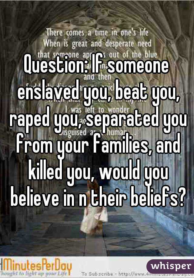 Question: If someone enslaved you, beat you, raped you, separated you from your families, and killed you, would you believe in n their beliefs?