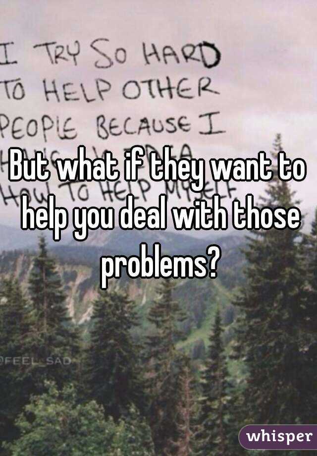 But what if they want to help you deal with those problems?

