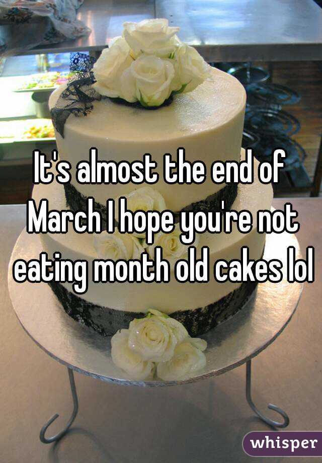 It's almost the end of March I hope you're not eating month old cakes lol