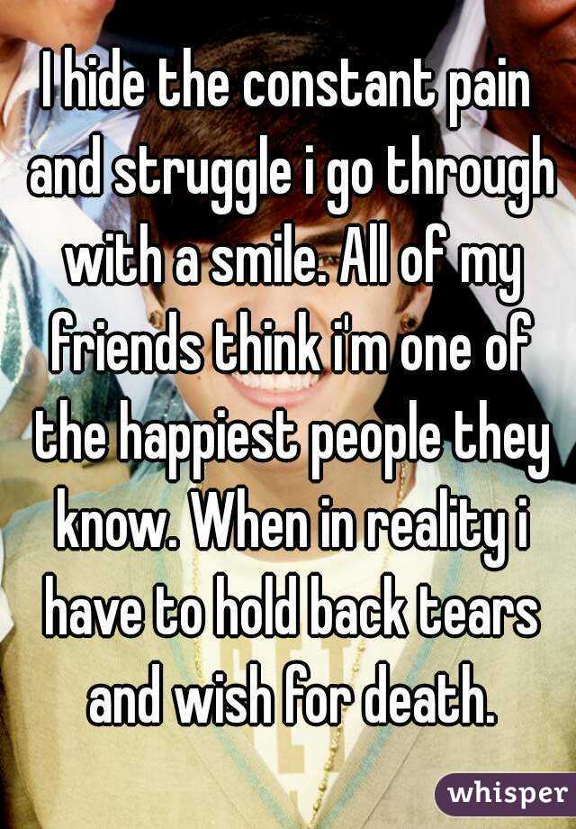 I hide the constant pain and struggle i go through with a smile. All of my friends think i'm one of the happiest people they know. When in reality i have to hold back tears and wish for death.