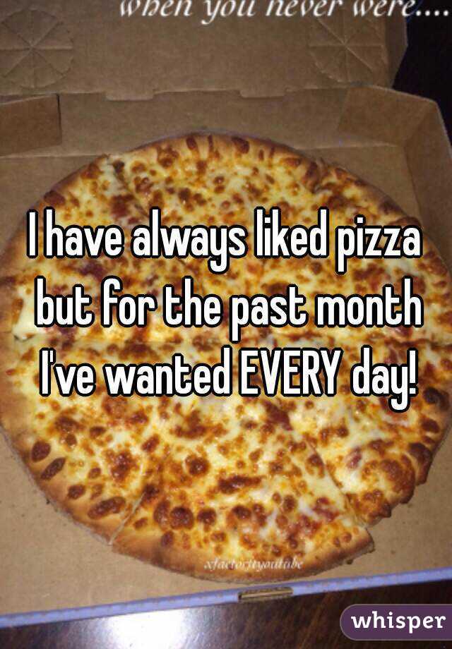 I have always liked pizza but for the past month I've wanted EVERY day!
