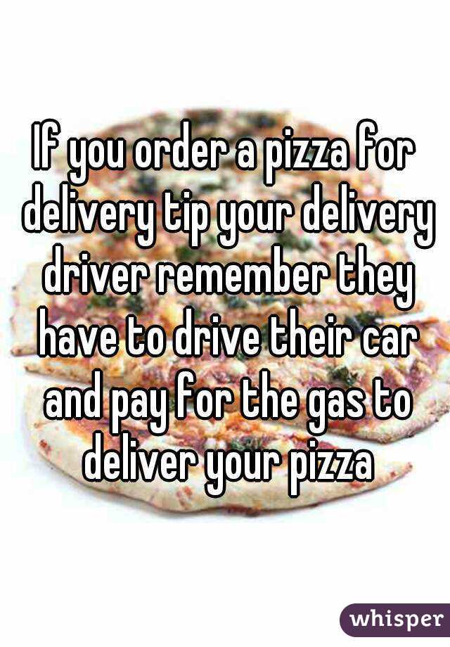 If you order a pizza for delivery tip your delivery driver remember they have to drive their car and pay for the gas to deliver your pizza