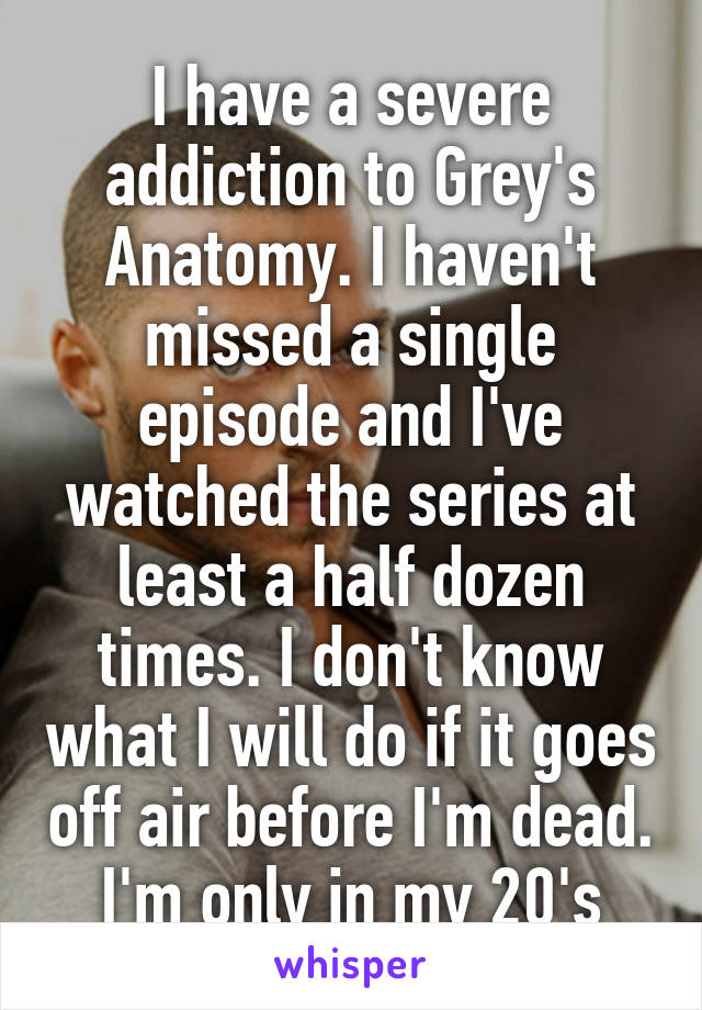 I have a severe addiction to Grey's Anatomy. I haven't missed a single episode and I've watched the series at least a half dozen times. I don't know what I will do if it goes off air before I'm dead. I'm only in my 20's