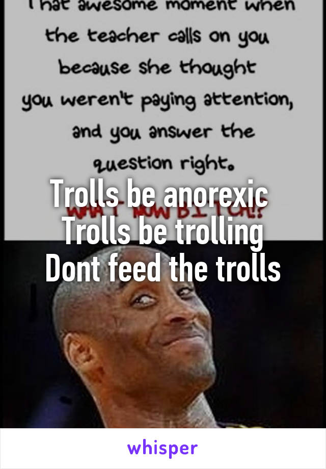 Trolls be anorexic 
Trolls be trolling
Dont feed the trolls