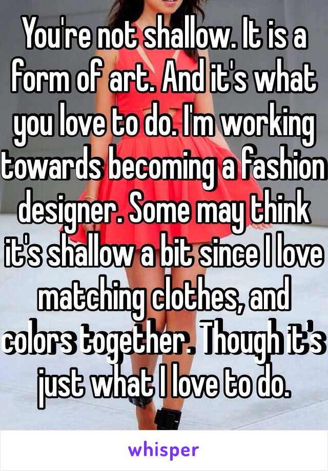 You're not shallow. It is a form of art. And it's what you love to do. I'm working towards becoming a fashion designer. Some may think it's shallow a bit since I love matching clothes, and colors together. Though it's just what I love to do. 
