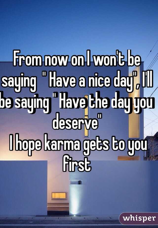 From now on I won't be saying  " Have a nice day", I'll be saying " Have the day you deserve" 
 I hope karma gets to you first 

