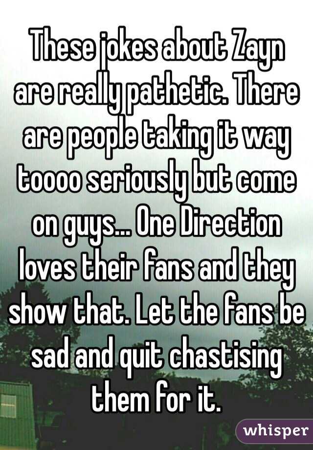 These jokes about Zayn are really pathetic. There are people taking it way toooo seriously but come on guys... One Direction loves their fans and they show that. Let the fans be sad and quit chastising them for it. 