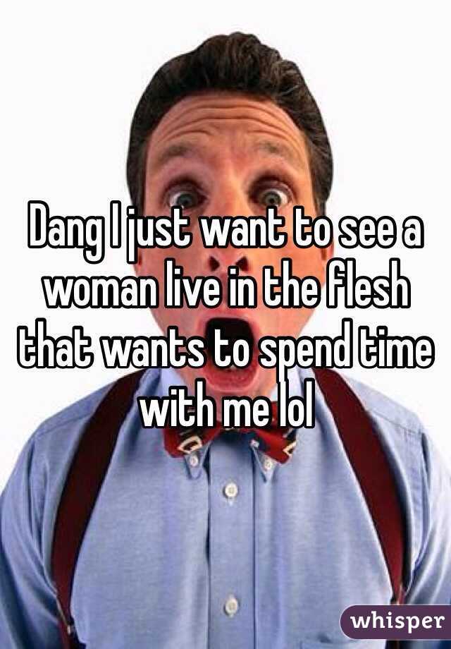 Dang I just want to see a woman live in the flesh that wants to spend time with me lol