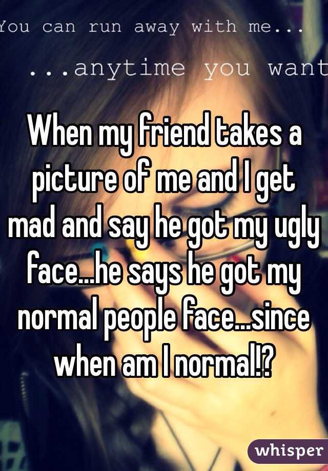 When my friend takes a picture of me and I get mad and say he got my ugly face...he says he got my normal people face...since when am I normal!?