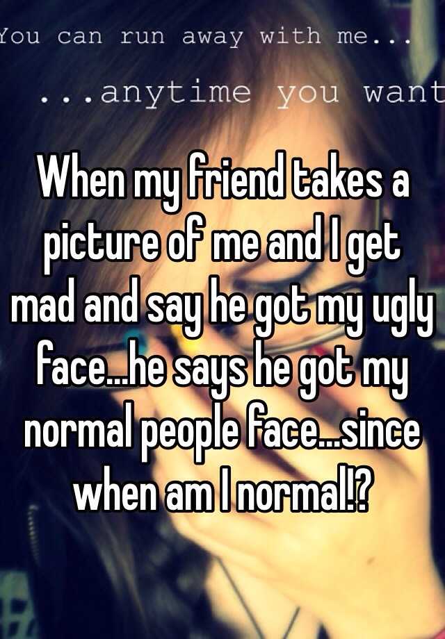 When my friend takes a picture of me and I get mad and say he got my ugly face...he says he got my normal people face...since when am I normal!?