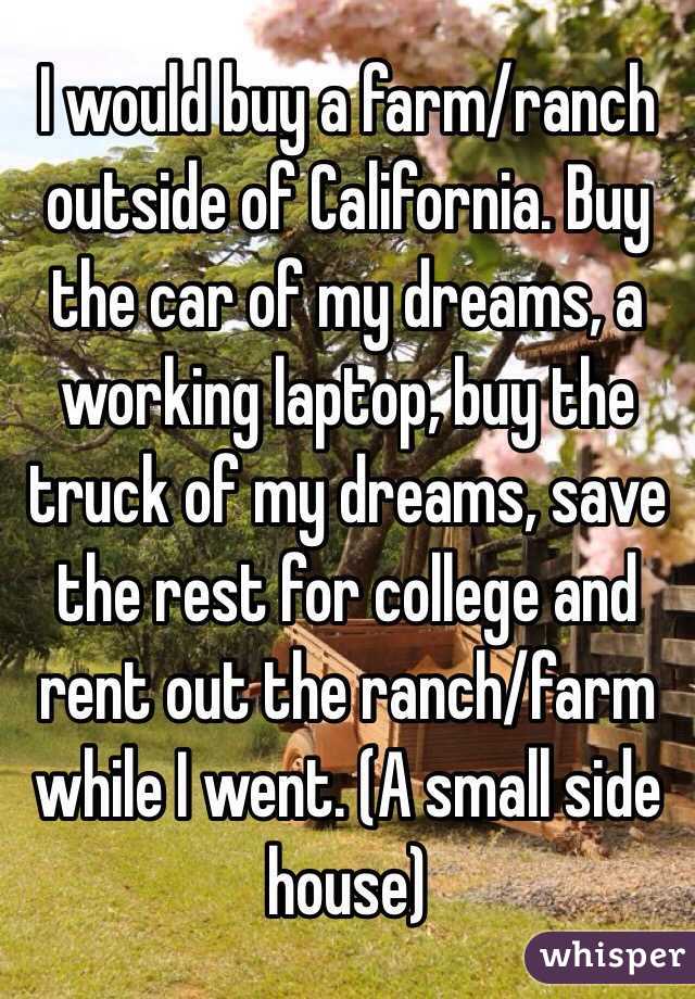 I would buy a farm/ranch outside of California. Buy the car of my dreams, a working laptop, buy the truck of my dreams, save the rest for college and rent out the ranch/farm while I went. (A small side house) 