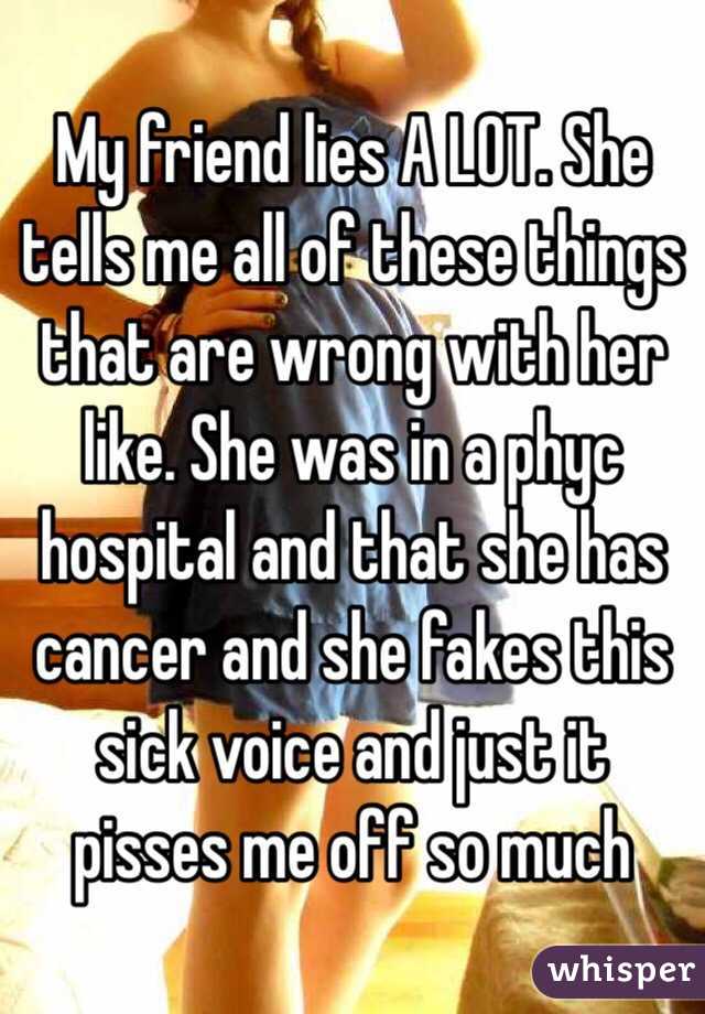 My friend lies A LOT. She tells me all of these things that are wrong with her like. She was in a phyc hospital and that she has cancer and she fakes this sick voice and just it pisses me off so much 