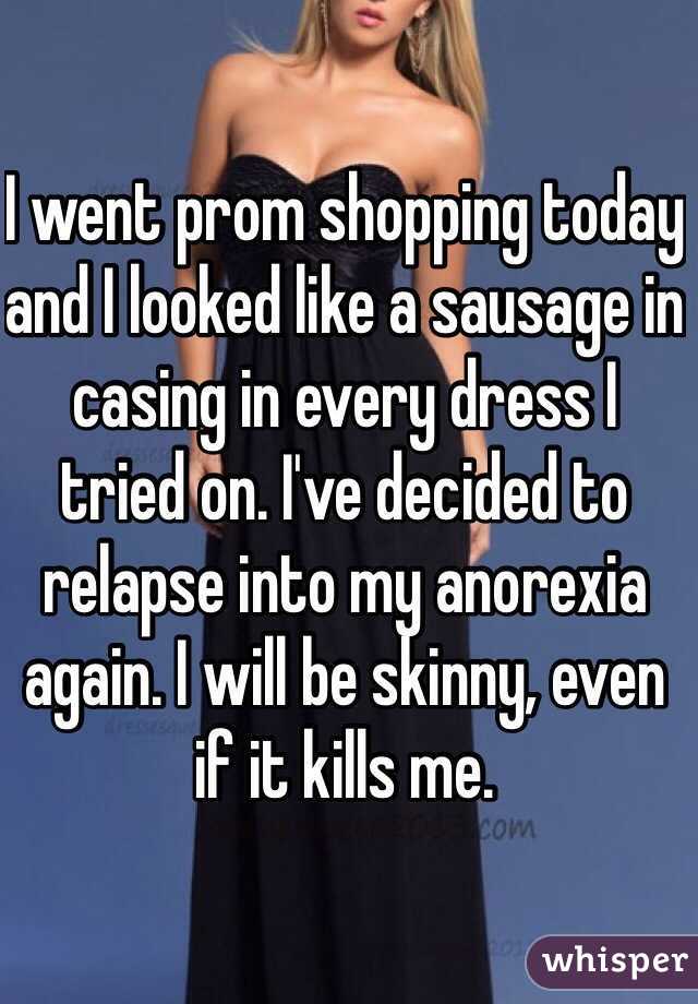 I went prom shopping today and I looked like a sausage in casing in every dress I tried on. I've decided to relapse into my anorexia again. I will be skinny, even if it kills me. 
