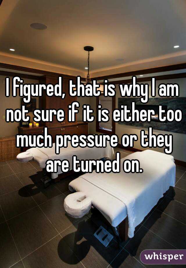 I figured, that is why I am not sure if it is either too much pressure or they are turned on.