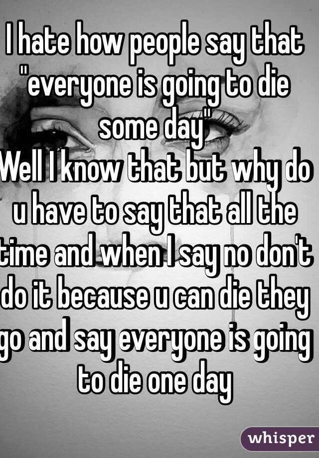 I hate how people say that "everyone is going to die some day"
Well I know that but why do u have to say that all the time and when I say no don't do it because u can die they go and say everyone is going to die one day