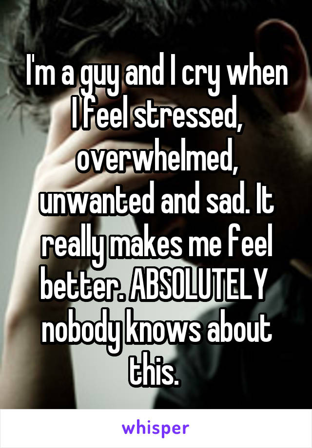 I'm a guy and I cry when I feel stressed, overwhelmed, unwanted and sad. It really makes me feel better. ABSOLUTELY  nobody knows about this. 