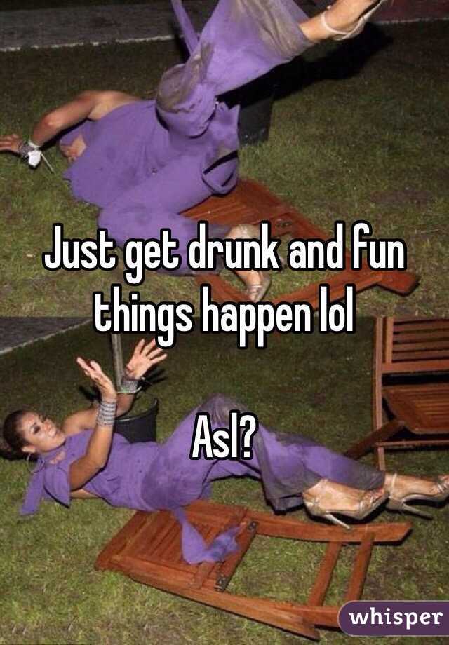 Just get drunk and fun things happen lol 

Asl?