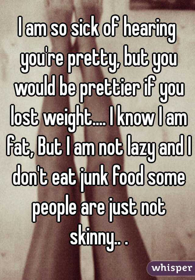 I am so sick of hearing you're pretty, but you would be prettier if you lost weight.... I know I am fat, But I am not lazy and I don't eat junk food some people are just not skinny.. .